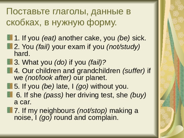 Поставьте глаголы, данные в скобках, в нужную форму. 1. If you (eat) another cake, you (be) sick. 2. You (fail) your exam if you (not/study) hard. 3. What you (do) if you (fail)? 4. Our children and grandchildren (suffer) if we (not/look after) our planet. 5. If you (be) late, I (go) without you.  6. If she (pass) her driving test, she (buy) a car. 7. If my neighbours (not/stop) making a noise, I (go) round and complain.  