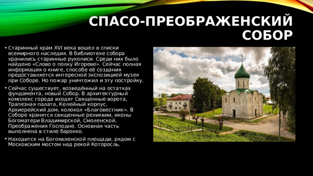 Спасо-Преображенский собор   Старинный храм XVI века вошел в списки всемирного наследия. В библиотеке собора хранились старинные рукописи. Среди них было найдено «Слово о полку Игореве». Сейчас полная информация о книге, способе её создания предоставляется интересной экспозицией музея при Соборе. Но пожар уничтожил и эту постройку. Сейчас существует, возведённый на остатках фундамента, новый Собор. В архитектурный комплекс города входят Священные ворота, Трапезная палата, Келейный корпус, Архиерейский дом, колокол «Благовестник». В Соборе хранятся священные реликвии, иконы Богоматери Владимирской, Смоленской, Преображения Господне. Основная часть выполнена в стиле барокко. Находится на Богоявленской площади, рядом с Московским мостом над рекой Которосль. 