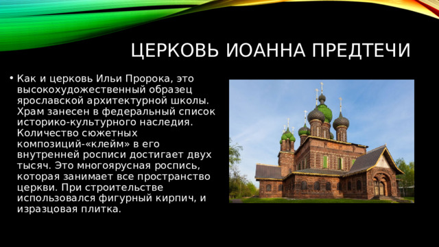 Церковь Иоанна Предтечи Как и церковь Ильи Пророка, это высокохудожественный образец ярославской архитектурной школы. Храм занесен в федеральный список историко-культурного наследия. Количество сюжетных композиций-«клейм» в его внутренней росписи достигает двух тысяч. Это многоярусная роспись, которая занимает все пространство церкви. При строительстве использовался фигурный кирпич, и изразцовая плитка. 