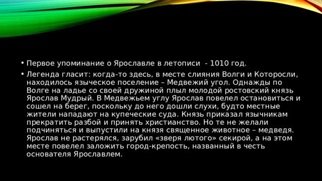 Первое упоминание о Ярославле в летописи - 1010 год. Легенда гласит: когда-то здесь, в месте слияния Волги и Которосли, находилось языческое поселение – Медвежий угол. Однажды по Волге на ладье со своей дружиной плыл молодой ростовский князь Ярослав Мудрый. В Медвежьем углу Ярослав повелел остановиться и сошел на берег, поскольку до него дошли слухи, будто местные жители нападают на купеческие суда. Князь приказал язычникам прекратить разбой и принять христианство. Но те не желали подчиняться и выпустили на князя священное животное – медведя. Ярослав не растерялся, зарубил «зверя лютого» секирой, а на этом месте повелел заложить город-крепость, названный в честь основателя Ярославлем. 