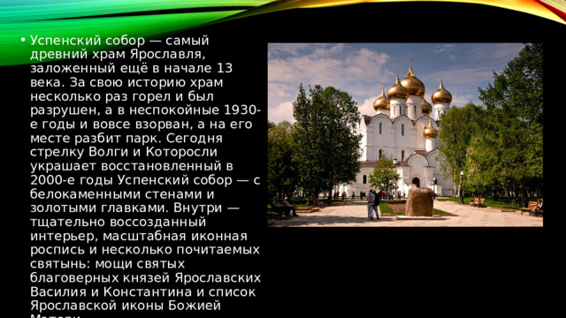 Успенский собор — самый древний храм Ярославля, заложенный ещё в начале 13 века. За свою историю храм несколько раз горел и был разрушен, а в неспокойные 1930-е годы и вовсе взорван, а на его месте разбит парк. Сегодня стрелку Волги и Которосли украшает восстановленный в 2000-е годы Успенский собор — с белокаменными стенами и золотыми главками. Внутри — тщательно воссозданный интерьер, масштабная иконная роспись и несколько почитаемых святынь: мощи святых благоверных князей Ярославских Василия и Константина и список Ярославской иконы Божией Матери.  