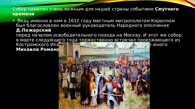 Собор памятен очень важным для нашей страны событием  Смутного времени  Ведь именно в нем в 1612 году местным митрополитом Кириллом был благословлен военный руководитель Народного ополчения  Д.Пожарский  перед началом освободительного похода на Москву. И этот же собор в марте следующего года торжественно встречал проезжающего из Костромского Ипатьевского монастыря на царствование юного  Михаила Романова 