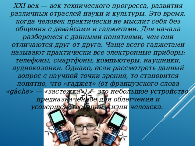 XXI век — век технического прогресса, развития различных отраслей науки и культуры. Это время, когда человек практически не мыслит себя без общения с девайсами и гаджетами. Для начала разберемся с данными понятиями, чем они отличаются друг от друга. Чаще всего гаджетами называют практически все электронные приборы: телефоны, смартфоны, компьютеры, наушники, аудиоколонки. Однако, если рассмотреть данный вопрос с научной точки зрения, то становится понятно, что «гаджет» (от французского слова «gâche» — «застежка») — это небольшое устройство, предназначенное для облегчения и усовершенствования жизни человека. 