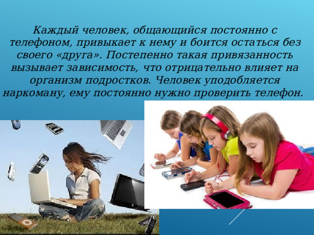 Каждый человек, общающийся постоянно с телефоном, привыкает к нему и боится остаться без своего «друга». Постепенно такая привязанность вызывает зависимость, что отрицательно влияет на организм подростков. Человек уподобляется наркоману, ему постоянно нужно проверить телефон. 