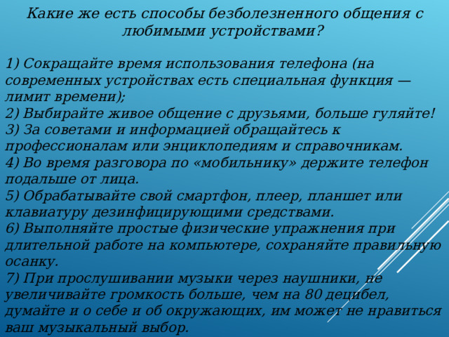 Какие же есть способы безболезненного общения с любимыми устройствами?  1) Сокращайте время использования телефона (на современных устройствах есть специальная функция — лимит времени); 2) Выбирайте живое общение с друзьями, больше гуляйте! 3) За советами и информацией обращайтесь к профессионалам или энциклопедиям и справочникам. 4) Во время разговора по «мобильнику» держите телефон подальше от лица. 5) Обрабатывайте свой смартфон, плеер, планшет или клавиатуру дезинфицирующими средствами. 6) Выполняйте простые физические упражнения при длительной работе на компьютере, сохраняйте правильную осанку. 7) При прослушивании музыки через наушники, не увеличивайте громкость больше, чем на 80 децибел, думайте и о себе и об окружающих, им может не нравиться ваш музыкальный выбор. 8) Отправляясь спать, кладите устройства как можно дальше от себя.   