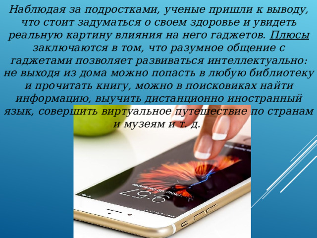 Наблюдая за подростками, ученые пришли к выводу, что стоит задуматься о своем здоровье и увидеть реальную картину влияния на него гаджетов. Плюсы заключаются в том, что разумное общение с гаджетами позволяет развиваться интеллектуально: не выходя из дома можно попасть в любую библиотеку и прочитать книгу, можно в поисковиках найти информацию, выучить дистанционно иностранный язык, совершить виртуальное путешествие по странам и музеям и т. д. 