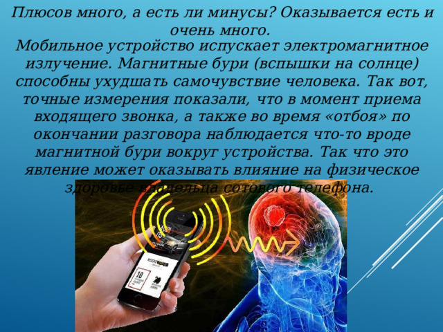 Плюсов много, а есть ли минусы? Оказывается есть и очень много. Мобильное устройство испускает электромагнитное излучение. Магнитные бури (вспышки на солнце) способны ухудшать самочувствие человека. Так вот, точные измерения показали, что в момент приема входящего звонка, а также во время «отбоя» по окончании разговора наблюдается что-то вроде магнитной бури вокруг устройства. Так что это явление может оказывать влияние на физическое здоровье владельца сотового телефона. 