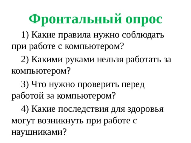 Фронтальный опрос  1) Какие правила нужно соблюдать при работе с компьютером?  2) Какими руками нельзя работать за компьютером?  3) Что нужно проверить перед работой за компьютером?  4) Какие последствия для здоровья могут возникнуть при работе с наушниками?