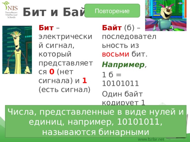 Повторение Бит и Байт Бит – электрический сигнал, который представляется 0 (нет сигнала) и 1 (есть сигнал) Байт (б) – последовательность из восьми бит. Например , 1 б = 10101011 Один байт кодирует 1 символ Числа, представленные в виде нулей и единиц, например, 10101011, называются бинарными 