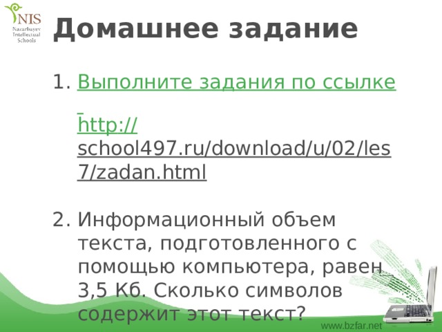Домашнее задание Выполните задания по ссылке http :// school497.ru/download/u/02/les7/zadan.html  Информационный объем текста, подготовленного с помощью компьютера, равен 3,5 Кб. Сколько символов содержит этот текст? 