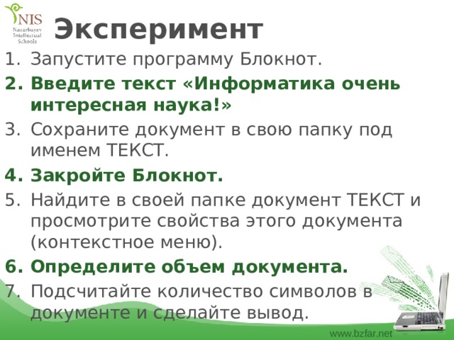 Эксперимент Запустите программу Блокнот. Введите текст «Информатика очень интересная наука!» Сохраните документ в свою папку под именем ТЕКСТ. Закройте Блокнот. Найдите в своей папке документ ТЕКСТ и просмотрите свойства этого документа (контекстное меню). Определите объем документа. Подсчитайте количество символов в документе и сделайте вывод. 