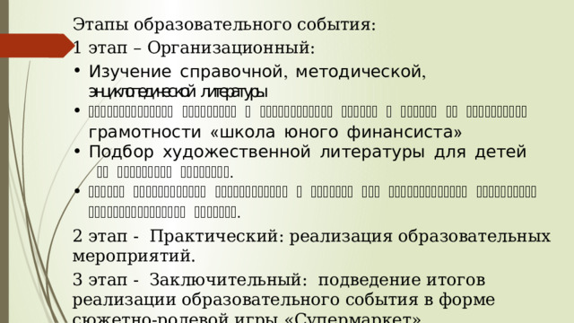 Этапы образовательного события: 1 этап – Организационный: Изучение справочной, методической, энциклопедической литературы. Информирование родителей о планировании работы с детьми по финансовой грамотности «школа юного финансиста» Подбор художественной литературы для детей  по выбранной тематике. Подбор необходимого оборудования и пособий для практического обогащения образовательного события. 2 этап -  Практический: реализация образовательных мероприятий. 3 этап -  Заключительный:  подведение итогов реализации образовательного события в форме сюжетно-ролевой игры «Супермаркет». 