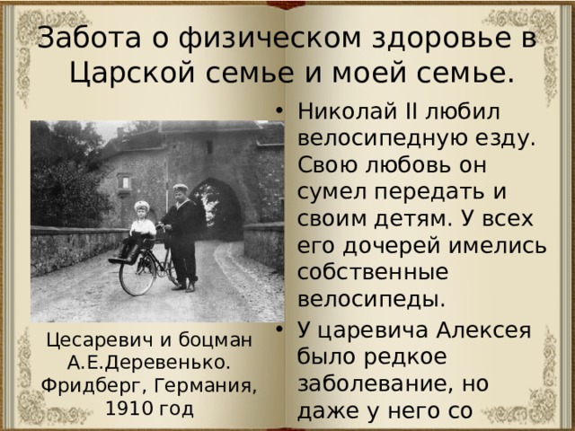 Забота о физическом здоровье в Царской семье и моей семье. Николай II любил велосипедную езду. Свою любовь он сумел передать и своим детям. У всех его дочерей имелись собственные велосипеды. У царевича Алексея было редкое заболевание, но даже у него со временем появился свой велосипед, хотя это было опасно. Цесаревич и боцман А.Е.Деревенько. Фридберг, Германия, 1910 год 