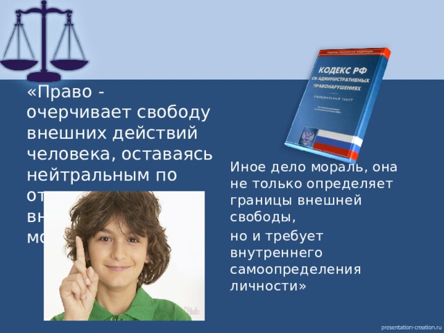 «Право - очерчивает свободу внешних действий человека, оставаясь нейтральным по отношению к его внутренним мотивам. Иное дело мораль, она не только определяет границы внешней свободы, но и требует внутреннего самоопределения личности» 