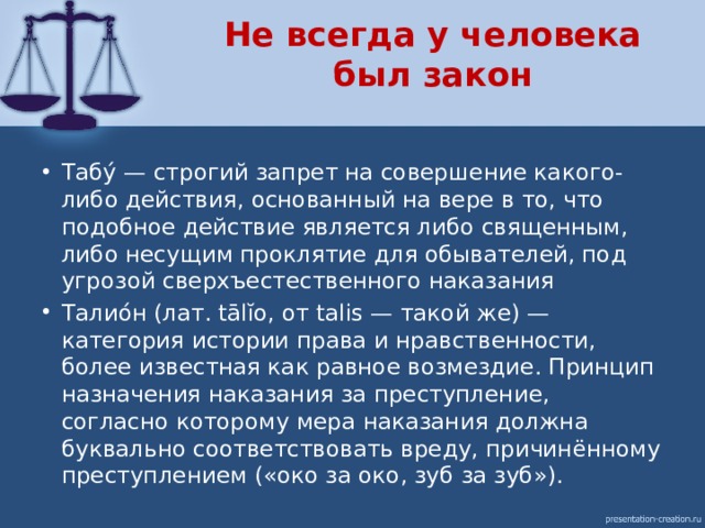 Не всегда у человека был закон Табу́ — строгий запрет на совершение какого-либо действия, основанный на вере в то, что подобное действие является либо священным, либо несущим проклятие для обывателей, под угрозой сверхъестественного наказания Талио́н (лат. tālĭo, от talis — такой же) — категория истории права и нравственности, более известная как равное возмездие. Принцип назначения наказания за преступление, согласно которому мера наказания должна буквально соответствовать вреду, причинённому преступлением («око за око, зуб за зуб»). 