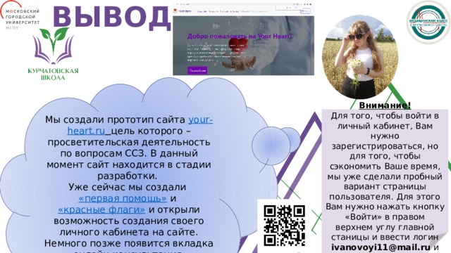 ВЫВОД Мы создали прототип сайта your - heart.ru  цель которого – просветительская деятельность по вопросам ССЗ. В данный момент сайт находится в стадии разработки. Уже сейчас мы создали «первая помощь» и «красные флаги»  и открыли возможность создания своего личного кабинета на сайте. Немного позже появится вкладка «онлайн-консультация». Внимание! Для того, чтобы войти в личный кабинет, Вам нужно зарегистрироваться, но для того, чтобы сэкономить Ваше время, мы уже сделали пробный вариант страницы пользователя. Для этого Вам нужно нажать кнопку «Войти» в правом верхнем углу главной станицы и ввести логин ivanovoyi11@mail.ru и пароль Peremena3511 