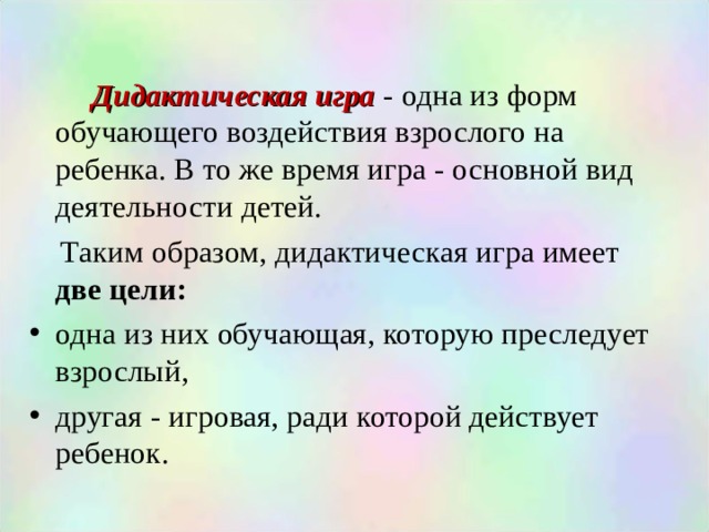  Дидактическая игра - одна из форм обучающего воздействия взрослого на ребенка. В то же время игра - основной вид деятельности детей.  Таким образом, дидактическая игра имеет две цели: одна из них обучающая, которую преследует взрослый, другая - игровая, ради которой действует ребенок.  