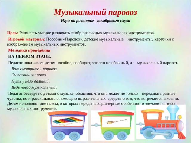 Музыкальный паровоз Игра на развитие тембрового слуха  Цель: Развивать умение различать тембр различных музыкальных инструментов.  Игровой материал: Пособие «Паровоз», детские музыкальные инструменты, карточки с изображением музыкальных инструментов.   Методика проведения  НА ПЕРВОМ ЭТАПЕ.  Педагог показывает детям пособие, сообщает, что это не обычный, а музыкальный паровоз.  Вот смотрите - паровоз  Он вагончики повез.  Путь у него дальний,  Ведь поезд музыкальный .  Педагог беседует с детьми о музыке, объясняя, что она может не только передавать разные чувства, но и рассказывать с помощью выразительных средств о том, что встречается в жизни. Детям исполняют две пьесы, в которых переданы характерные особенности звучания разных музыкальных инстр ументов. 