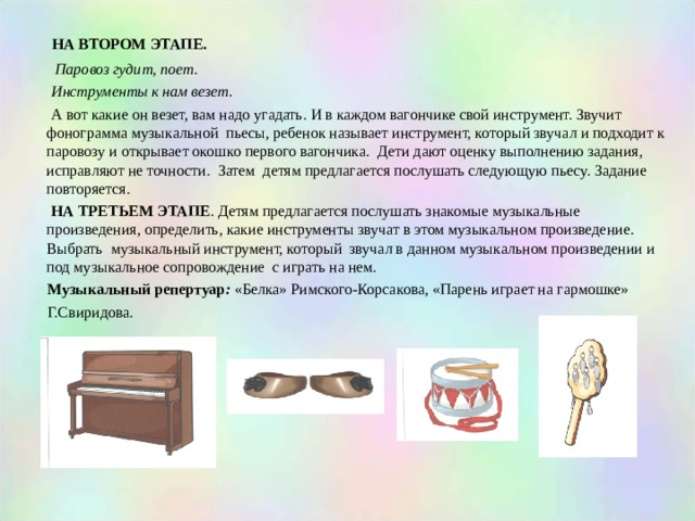  НА ВТОРОМ ЭТАПЕ.   Паровоз гудит, поет.   Инструменты к нам везет.  А вот какие он везет, вам надо угадать. И в каждом вагончике свой инструмент. Звучит фонограмма музыкальной пьесы, ребенок называет инструмент, который звучал и подходит к паровозу и открывает окошко первого вагончика. Дети дают оценку выполнению задания, исправляют не точности. Затем детям предлагается послушать следующую пьесу. Задание повторяется.  НА ТРЕТЬЕМ ЭТАПЕ . Детям предлагается послушать знакомые музыкальные произведения, определить, какие инструменты звучат в этом музыкальном произведение. Выбрать музыкальный инструмент, который звучал в данном музыкальном произведении и под музыкальное сопровождение с играть на нем.  Музыкальный репертуар : «Белка» Римского-Корсакова, «Парень играет на гармошке»  Г.Свиридова. 