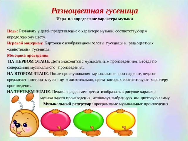 Разноцветная гусеница Игра на определение характера музыки  Цель: Развивать у детей представление о характере музыки, соответствующем определенному цвету. Игровой материал: Карточки с изображением головы гусеницы и разноцветных «животиков» гусеницы . Методика проведения  НА ПЕРВОМ ЭТАПЕ. Дети знакомятся с музыкальным произведением. Беседа по содержанию музыкального произведения. НА ВТОРОМ ЭТАПЕ . После прослушивания музыкальное произведение, педагог предлагает построить гусеницу « животиками», цвета которых соответствуют характеру произведения. НА ТРЕТЬЕМ ЭТАПЕ . Педагог предлагает детям изобразить в рисунке характер  музыкального произведения, используя выбранную им цветовую гамму.  Музыкальный репертуар: программные музыкальные произведения. 