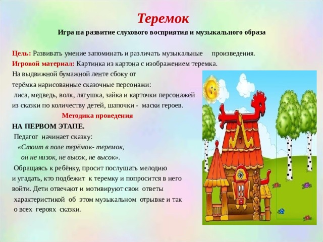 Теремок Игра на развитие слухового восприятия и музыкального образа  Цель: Развивать умение запоминать и различать музыкальные произведения. Игровой материал:  Картинка из картона с изображением теремка. На выдвижной бумажной ленте сбоку от терёмка нарисованные сказочные персонажи:  лиса, медведь, волк, лягушка, зайка и карточки персонажей из сказки по количеству детей, шапочки - маски героев.   Методика проведения НА ПЕРВОМ ЭТАПЕ.  Педагог начинает сказку:  «Стоит в поле  терёмок- теремок,  он не низок, не высок, не высок».  Обращаясь к ребёнку, просит послушать мелодию и угадать, кто подбежит к теремку и попросится в него войти. Дети отвечают и мотивируют свои ответы  характеристикой об этом музыкальном отрывке и так  о всех героях сказки . 