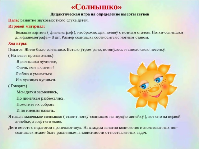 «Солнышко»  Дидактическая игра на определение высоты звуков Цель:  развитие звуковысотного слуха детей. Игровой материал:  Большая картина ( фланелеграф ), изображающая поляну с нотным станом. Нотки-солнышки для фланелеграфа – 8 шт. Размер солнышка соотносится с нотным станом. Ход игры: Педагог: Жило-было солнышко. Встало утром рано, потянулось и запело свою песенку. ( Напевает произвольно.)  Я,солнышко лучистое,  Очень-очень чистое!  Люблю я умываться  И в лужицах купаться. ( Говорит.)  Мои детки засмеялись,  По линейкам разбежались.  Помогите их собрать  И по именам назвать. Я нашла маленькое солнышко ( ставит нотку-солнышко на первую линейку ), вот оно на первой линейке, а зовут его «ми». Дети вместе с педагогом пропевают звук. На каждом занятии количество использованных нот-солнышек может быть различным, в зависимости от поставленных задач. 