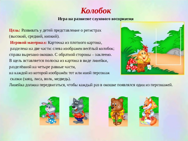 Колобок Игра на развитие слухового восприятия  Цель:  Развивать у детей представление о регистрах (высокий, средний, низкий).  Игровой материал:  Карточка из плотного картона,  разделена на две части: слева изображен весёлый колобок; справа вырезано окошко. С обратной стороны – заклеено. В щель вставляется полоска из картона в виде линейки, разделённой на четыре равные части, на каждой из которой изображён тот или иной персонаж  сказки (заяц, лиса, волк, медведь). Линейка должна передвигаться, чтобы каждый раз в окошке появлялся один из персонажей. 