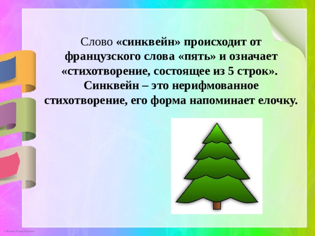 Слово «синквейн» происходит от французского слова «пять» и означает «стихотворение, состоящее из 5 строк». Синквейн – это нерифмованное стихотворение, его форма напоминает елочку. 