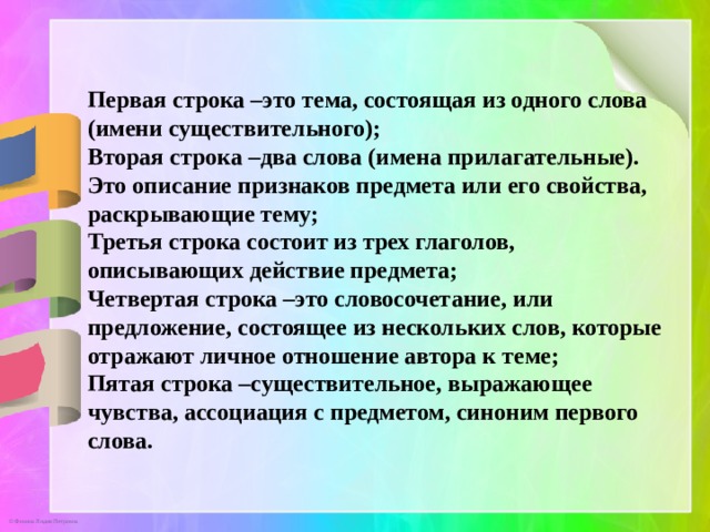 Первая строка –это тема, состоящая из одного слова (имени существительного); Вторая строка –два слова (имена прилагательные). Это описание признаков предмета или его свойства, раскрывающие тему; Третья строка состоит из трех глаголов, описывающих действие предмета; Четвертая строка –это словосочетание, или предложение, состоящее из нескольких слов, которые отражают личное отношение автора к теме; Пятая строка –существительное, выражающее чувства, ассоциация с предметом, синоним первого слова. 