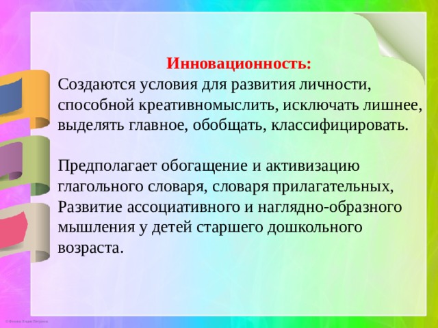 Инновационность:  Создаются условия для развития личности, способной креативномыслить, исключать лишнее, выделять главное, обобщать, классифицировать. Предполагает обогащение и активизацию глагольного словаря, словаря прилагательных, Развитие ассоциативного и наглядно-образного мышления у детей старшего дошкольного возраста. 