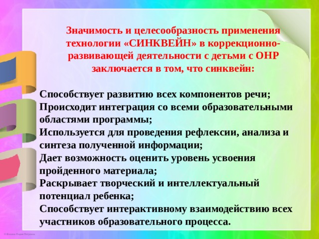 Значимость и целесообразность применения технологии «СИНКВЕЙН» в коррекционно-развивающей деятельности с детьми с ОНР заключается в том, что синквейн:  Способствует развитию всех компонентов речи; Происходит интеграция со всеми образовательными областями программы; Используется для проведения рефлексии, анализа и синтеза полученной информации; Дает возможность оценить уровень усвоения пройденного материала; Раскрывает творческий и интеллектуальный потенциал ребенка; Способствует интерактивному взаимодействию всех участников образовательного процесса. 