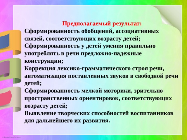 Предполагаемый результат: Сформированность обобщений, ассоциативных связей, соответствующих возрасту детей; Сформированность у детей умения правильно употреблять в речи предложно-падежные конструкции; Коррекция лексико-грамматического строя речи, автоматизация поставленных звуков в свободной речи детей; Сформированность мелкой моторики, зрительно-пространственных ориентировок, соответствующих возрасту детей; Выявление творческих способностей воспитанников для дальнейшего их развития. 