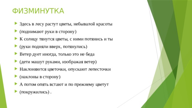 ФИЗМИНУТКА Здесь в лесу растут цветы, небывалой красоты (поднимают руки в сторону) К солнцу тянутся цветы, с ними потянись и ты (руки подняли вверх, потянулись) Ветер дует иногда, только это не беда (дети машут руками, изображая ветер) Наклоняются цветочки, опускают лепесточки (наклоны в сторону) А потом опять встают и по прежнему цветут (покружились) . 