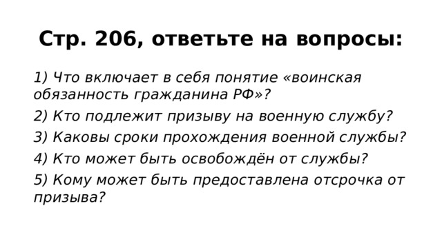 Стр. 206, ответьте на вопросы: 1) Что включает в себя понятие «воинская обязанность гражданина РФ»? 2) Кто подлежит призыву на военную службу? 3) Каковы сроки прохождения военной службы? 4) Кто может быть освобождён от службы? 5) Кому может быть предоставлена отсрочка от призыва? 