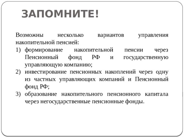 ЗАПОМНИТЕ! Возможны несколько вариантов управления накопительной пенсией: формирование накопительной пенсии через Пенсионный фонд РФ и государственную управляющую компанию; инвестирование пенсионных накоплений через одну из частных управляющих компаний и Пенсионный фонд РФ; образование накопительного пенсионного капитала через негосударственные пенсионные фонды. 