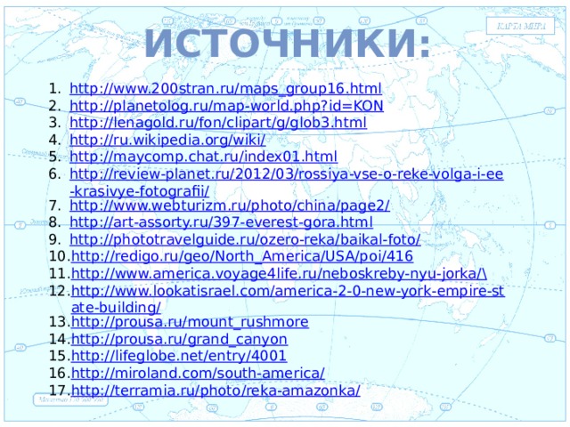 Источники:  Евразия http://www.200stran.ru/maps_group16.html http://planetolog.ru/map-world.php?id=KON http://lenagold.ru/fon/clipart/g/glob3.html http://ru.wikipedia.org/wiki/ http://maycomp.chat.ru/index01.html http://review-planet.ru/2012/03/rossiya-vse-o-reke-volga-i-ee-krasivye-fotografii/ http://www.webturizm.ru/photo/china/page2/ http://art-assorty.ru/397-everest-gora.html http://phototravelguide.ru/ozero-reka/baikal-foto/ http://redigo.ru/geo/North_America/USA/poi/416 http://www.america.voyage4life.ru/neboskreby-nyu-jorka/ \ http://www.lookatisrael.com/america-2-0-new-york-empire-state-building/ http://prousa.ru/mount_rushmore http://prousa.ru/grand_canyon http://lifeglobe.net/entry/4001 http://miroland.com/south-america/ http://terramia.ru/photo/reka-amazonka/ . 