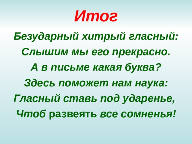 Итог Безударный хитрый гласный: Слышим мы его прекрасно. А в письме какая буква ? Здесь поможет нам наука: Гласный ставь под ударенье, Чтоб развеять все сомненья! 