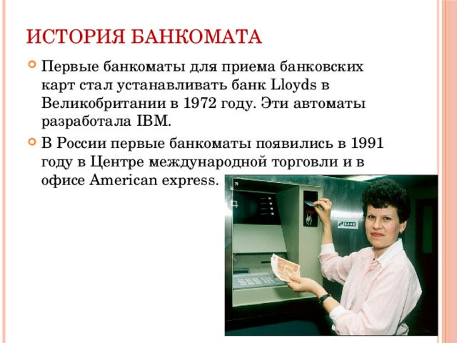 История банкомата Первые банкоматы для приема банковских карт стал устанавливать банк Lloyds в Великобритании в 1972 году. Эти автоматы разработала IBM. В России первые банкоматы появились в 1991 году в Центре международной торговли и в офисе American express. 