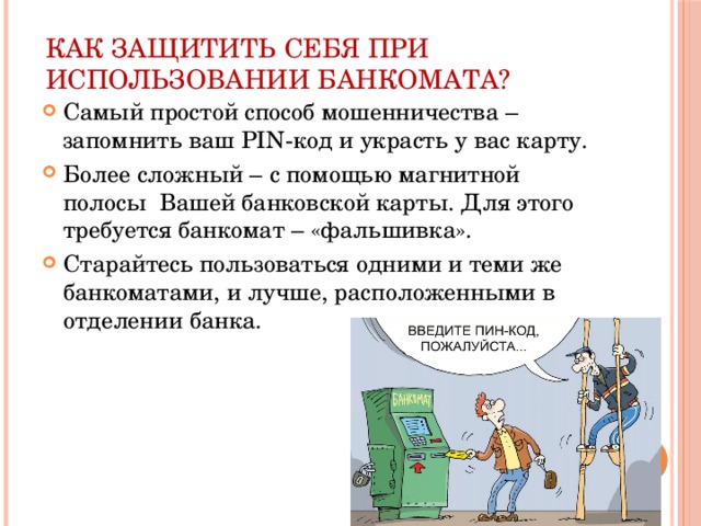 Как защитить себя при использовании банкомата? Самый простой способ мошенничества – запомнить ваш PIN-код и украсть у вас карту. Более сложный – с помощью магнитной полосы Вашей банковской карты. Для этого требуется банкомат – «фальшивка». Старайтесь пользоваться одними и теми же банкоматами, и лучше, расположенными в отделении банка. 