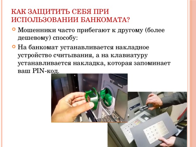 Как защитить себя при использовании банкомата? Мошенники часто прибегают к другому (более дешевому) способу: На банкомат устанавливается накладное устройство считывания, а на клавиатуру устанавливается накладка, которая запоминает ваш PIN-код. 
