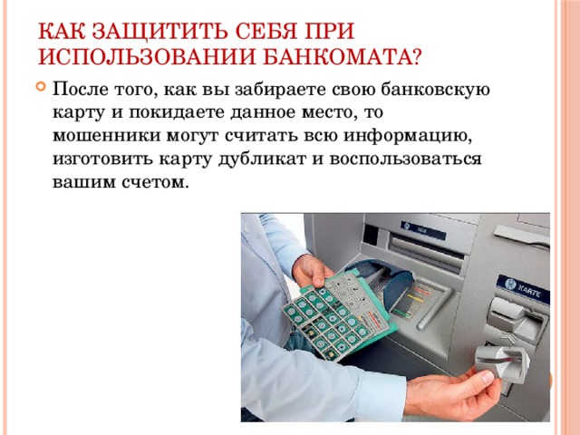 Как защитить себя при использовании банкомата? После того, как вы забираете свою банковскую карту и покидаете данное место, то мошенники могут считать всю информацию, изготовить карту дубликат и воспользоваться вашим счетом. 