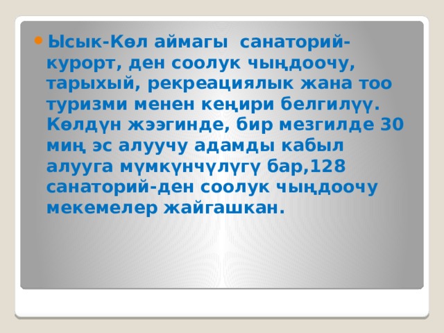 Ысык-Көл аймагы санаторий-курорт, ден соолук чыңдоочу, тарыхый, рекреациялык жана тоо туризми менен кеңири белгилүү. Көлдүн жээгинде, бир мезгилде 30 миң эс алуучу адамды кабыл алууга мүмкүнчүлүгү бар,128 санаторий-ден соолук чыңдоочу мекемелер жайгашкан. 