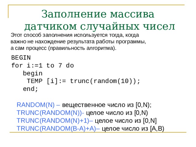 Заполнение массива  датчиком случайных чисел Этот способ заполнения используется тогда, когда  важно не нахождение результата работы программы,  а сам процесс (правильность алгоритма). BEGIN  for i:=1 to 7 do  begin  TEMP [i]:= trunc(random(10));  end; RANDOM(N) – вещественное число из [0,N);  TRUNC(RANDOM(N)) - целое число из [0,N)   TRUNC(RANDOM(N)+1)– целое число из [0,N]  TRUNC(RANDOM(B-A)+A)– целое число из [A,B)  