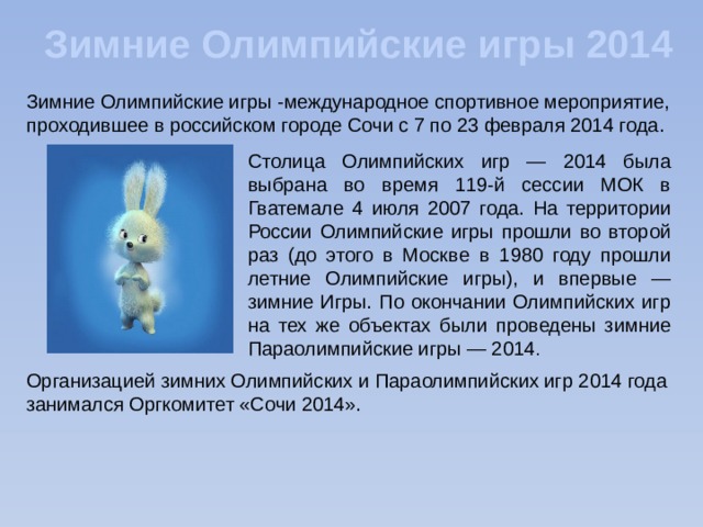 Зимние Олимпийские игры 2014 Зимние Олимпийские игры -международное спортивное мероприятие, проходившее в российском городе Сочи с 7 по 23 февраля 2014 года. Столица Олимпийских игр — 2014 была выбрана во время 119-й сессии МОК в Гватемале 4 июля 2007 года. На территории России Олимпийские игры прошли во второй раз (до этого в Москве в 1980 году прошли летние Олимпийские игры), и впервые — зимние Игры. По окончании Олимпийских игр на тех же объектах были проведены зимние Параолимпийские игры — 2014 . Организацией зимних Олимпийских и Параолимпийских игр 2014 года занимался Оргкомитет «Сочи 2014».  