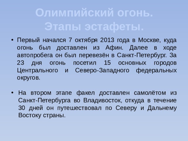 Олимпийский огонь. Этапы эстафеты. Первый начался 7 октября 2013 года в Москве, куда огонь был доставлен из Афин. Далее в ходе автопробега он был перевезён в Санкт-Петербург. За 23 дня огонь посетил 15 основных городов Центрального и Северо-Западного федеральных округов. На втором этапе факел доставлен самолётом из Санкт-Петербурга во Владивосток, откуда в течение 30 дней он путешествовал по Северу и Дальнему Востоку страны. 