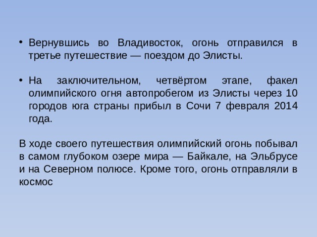 Вернувшись во Владивосток, огонь отправился в третье путешествие — поездом до Элисты. На заключительном, четвёртом этапе, факел олимпийского огня автопробегом из Элисты через 10 городов юга страны прибыл в Сочи 7 февраля 2014 года. В ходе своего путешествия олимпийский огонь побывал в самом глубоком озере мира — Байкале, на Эльбрусе и на Северном полюсе. Кроме того, огонь отправляли в космос 