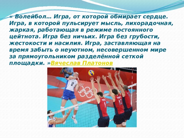 « Волейбол… Игра, от которой обмирает сердце. Игра, в которой пульсирует мысль, лихорадочная, жаркая, работающая в режиме постоянного цейтнота. Игра без ничьих. Игра без грубости, жестокости и насилия. Игра, заставляющая на время забыть о неуютном, несовершенном мире за прямоугольником разделённой сеткой площадки. »   Вячеслав Платонов 