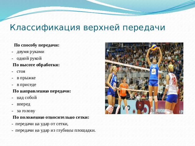 Классификация верхней передачи  По способу передачи: - двумя руками - одной рукой  По высоте обработки: - стоя - в прыжке - в приседе  По направлению передачи: - над собой - вперед - за голову  По положению относительно сетки: - передачи на удар от сетки, - передачи на удар из глубины площадки. 