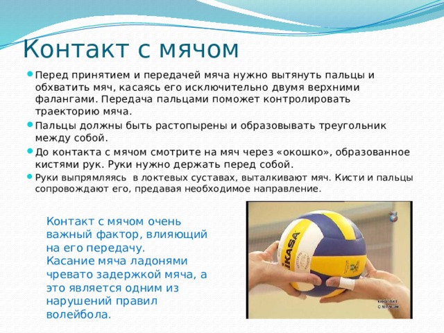Контакт с мячом Перед принятием и передачей мяча нужно вытянуть пальцы и обхватить мяч, касаясь его исключительно двумя верхними фалангами. Передача пальцами поможет контролировать траекторию мяча. Пальцы должны быть растопырены и образовывать треугольник между собой. До контакта с мячом смотрите на мяч через «окошко», образованное кистями рук. Руки нужно держать перед собой. Руки выпрямляясь в локтевых суставах, выталкивают мяч. Кисти и пальцы сопровождают его, предавая необходимое направление. Контакт с мячом очень важный фактор, влияющий на его передачу. Касание мяча ладонями чревато задержкой мяча, а это является одним из нарушений правил волейбола. 
