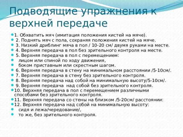 Подводящие упражнения к верхней передаче 1. Обхватить мяч (имитация положения кистей на мяче).  2. Поднять мяч с пола, сохраняя положения кистей на мяче.  3. Низкий дриблинг мяча в пол / 10-20 см/ двумя руками на месте.  4. Верхняя передача в пол без зрительного контроля на месте.  5. Верхняя передача в пол с перемещением:  лицом или спиной по ходу движения,  боком приставным или скрестным шагом.  6. Верхняя передача в стену на минимальном расстоянии /5-10см/.  7. Верхняя передача в стену без зрительного контроля.  8. Верхняя передача над собой на минимальную высоту/5-10см/.  9. Верхняя передача над собой без зрительного контроля. 10. Верхняя передача в пол с перемещением различными способами без зрительного контроля. 11. Верхняя передача со стены на близком /5-20см/ расстоянии: 12. Верхняя передача над собой на минимальную высоту:  сидя и лежа/чередование/,  то же, без зрительного контроля. 